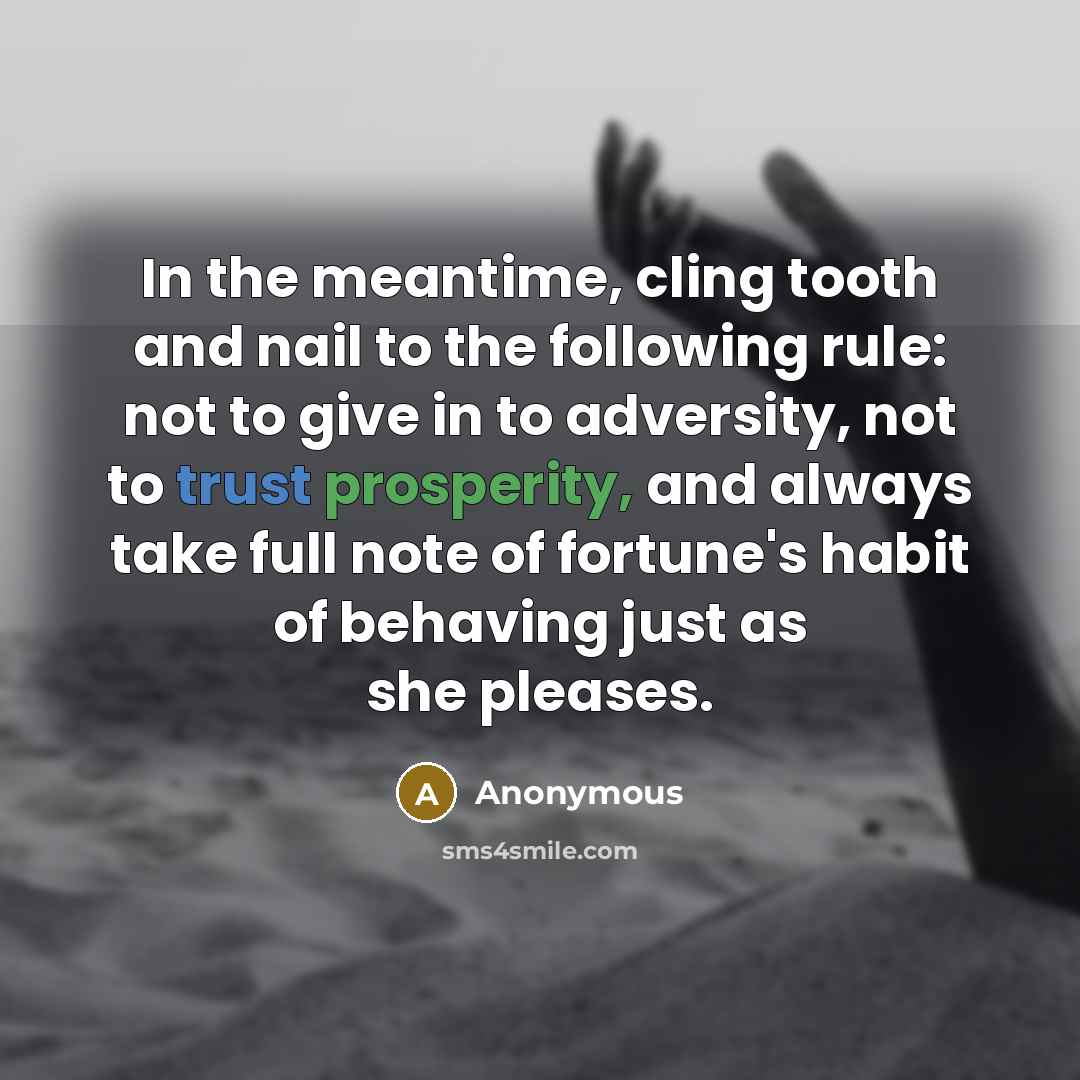 “In the meantime, cling tooth and nail to the following rule: not to give in to adversity, not to trust prosperity, and always take full note of fortune's habit of behaving just as she pleases.” quote by Anonymous