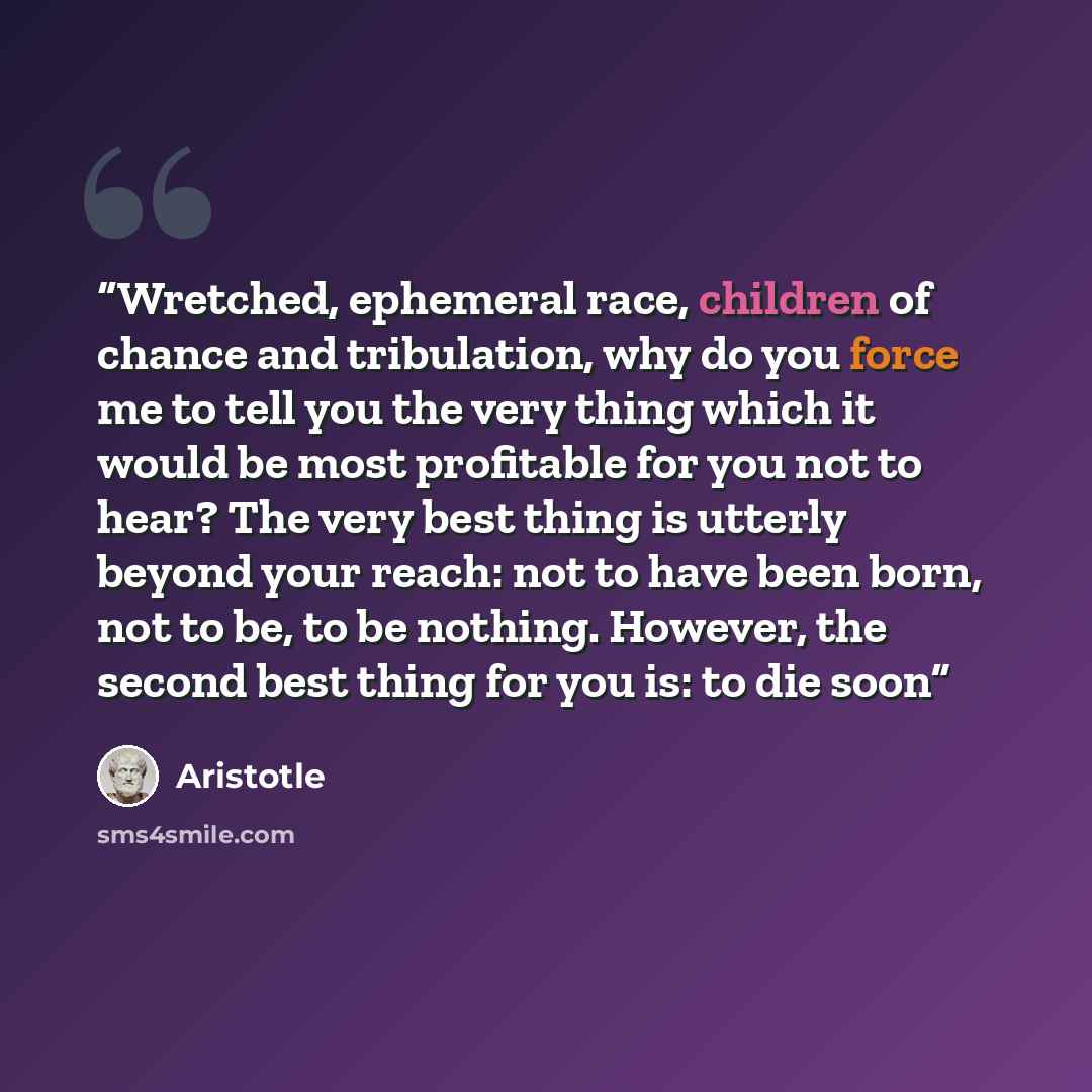 “Wretched, ephemeral race, children of chance and tribulation, why do you force me to tell you the very thing which it would be most profitable for you not to hear? The very best thing is utterly beyond your reach: not to have been born, not to be, to be nothing. However, the second best thing for…” quote by Aristotle