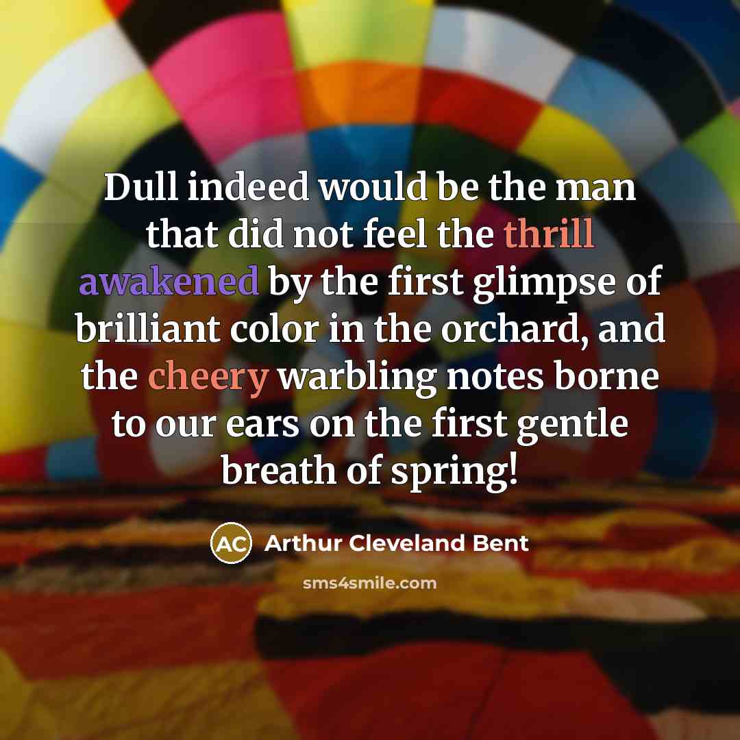 “Dull indeed would be the man that did not feel the thrill awakened by the first glimpse of brilliant color in the orchard, and the cheery warbling notes borne to our ears on the first gentle breath of spring!” quote by Arthur Cleveland Bent