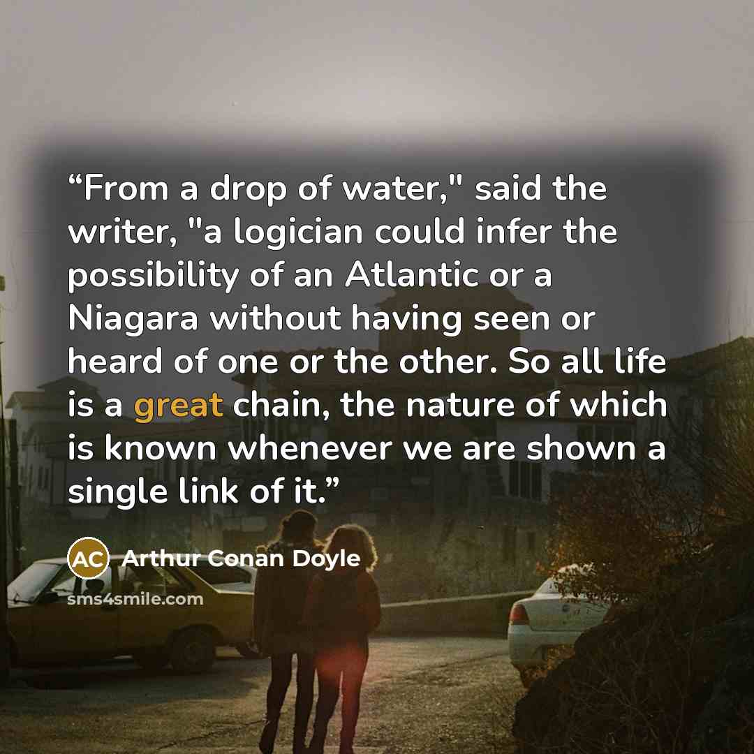 “From a drop of water," said the writer, "a logician could infer the possibility of an Atlantic or a Niagara without having seen or heard of one or the other. So all life is a great chain, the nature of which is known whenever we are shown a single link of it.” quote by Arthur Conan Doyle