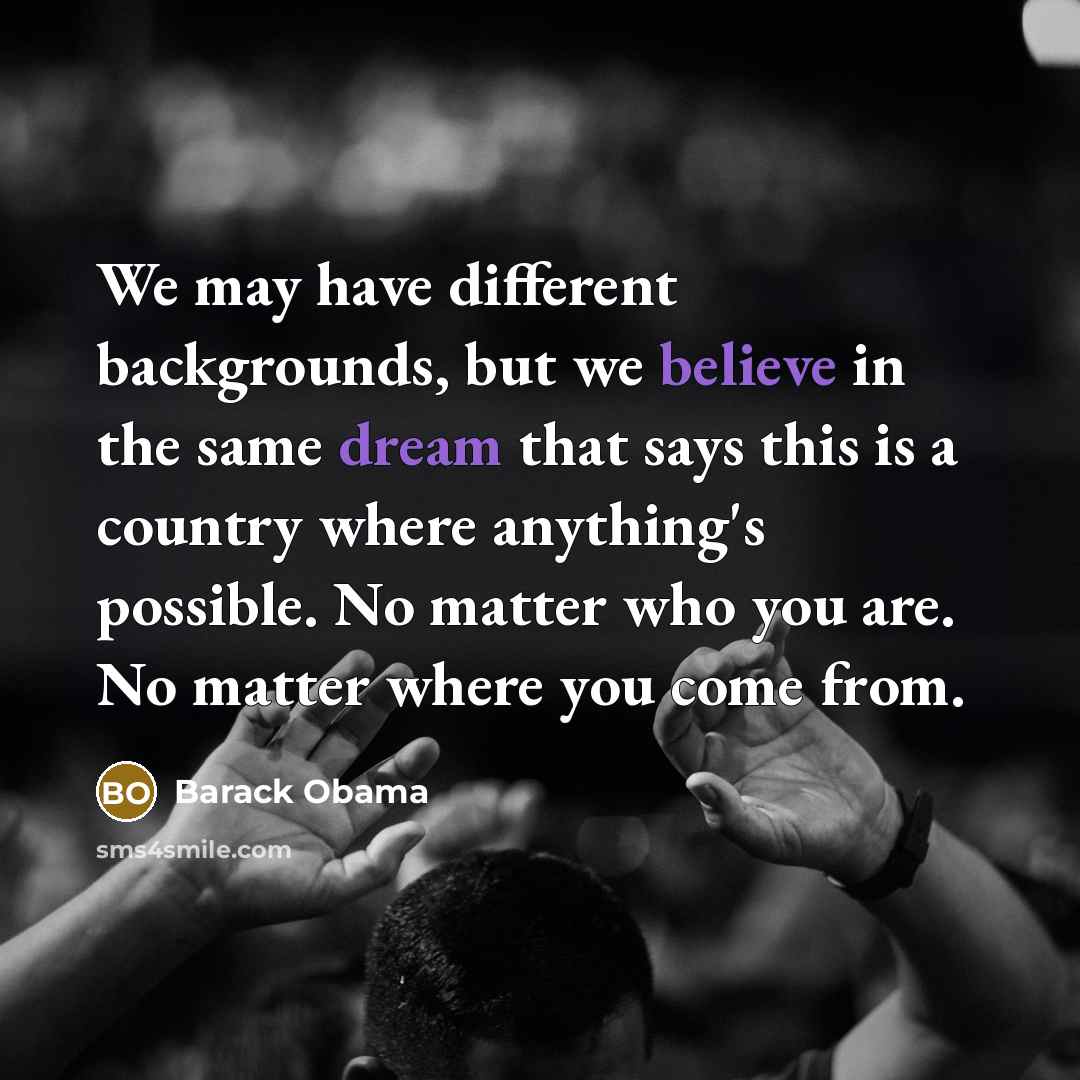 “We may have different backgrounds, but we believe in the same dream that says this is a country where anything's possible. No matter who you are. No matter where you come from.” quote by Barack Obama