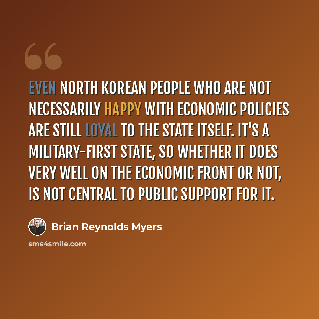 “Even North Korean people who are not necessarily happy with economic policies are still loyal to the state itself. It's a military-first state, so whether it does very well on the economic front or not, is not central to public support for it.” quote by Brian Reynolds Myers