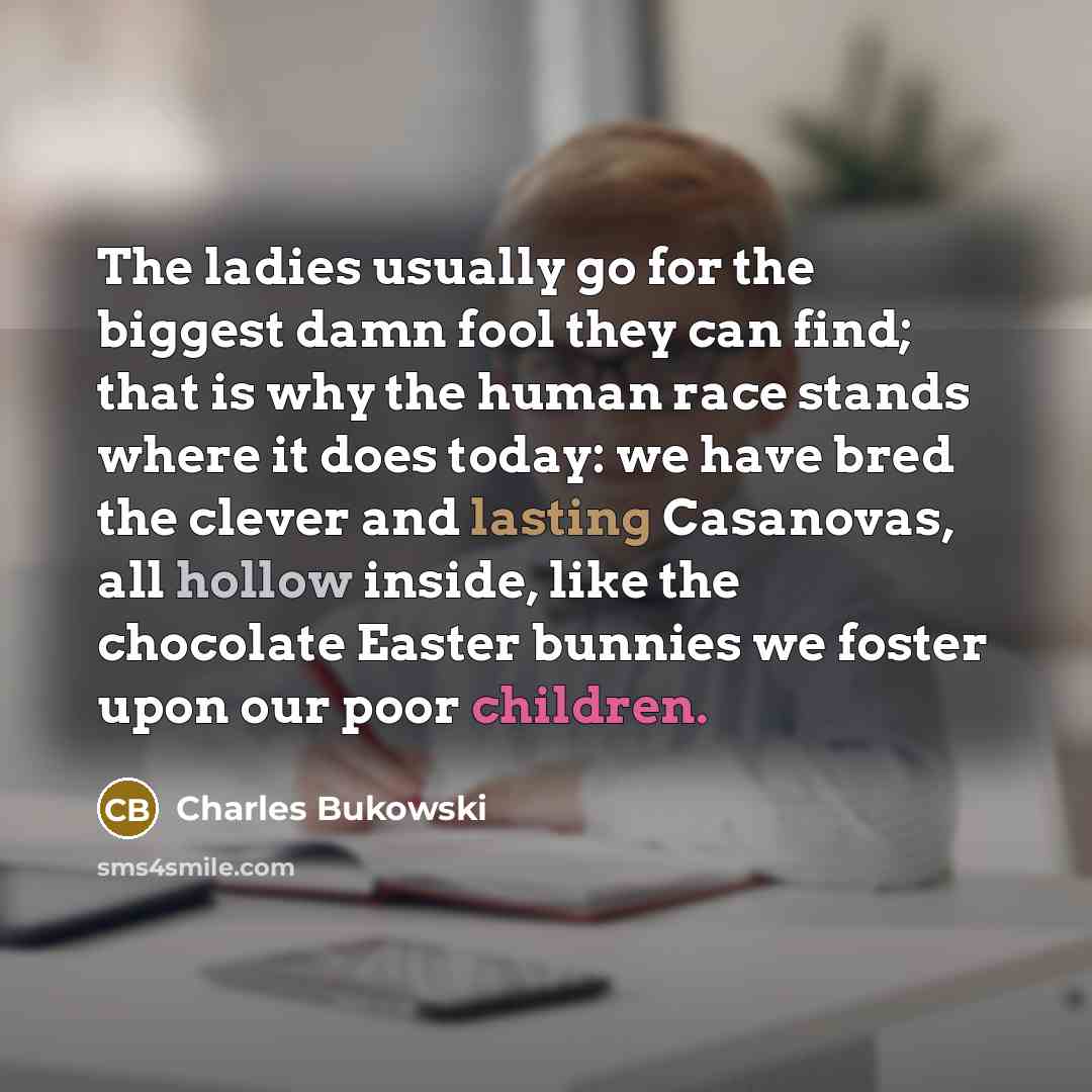 “The ladies usually go for the biggest damn fool they can find; that is why the human race stands where it does today: we have bred the clever and lasting Casanovas, all hollow inside, like the chocolate Easter bunnies we foster upon our poor children.” quote by Charles Bukowski