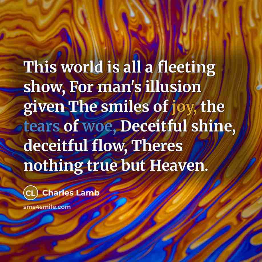 “This world is all a fleeting show, For man's illusion given The smiles of joy, the tears of woe, Deceitful shine, deceitful flow, Theres nothing true but Heaven.” quote by Charles Lamb