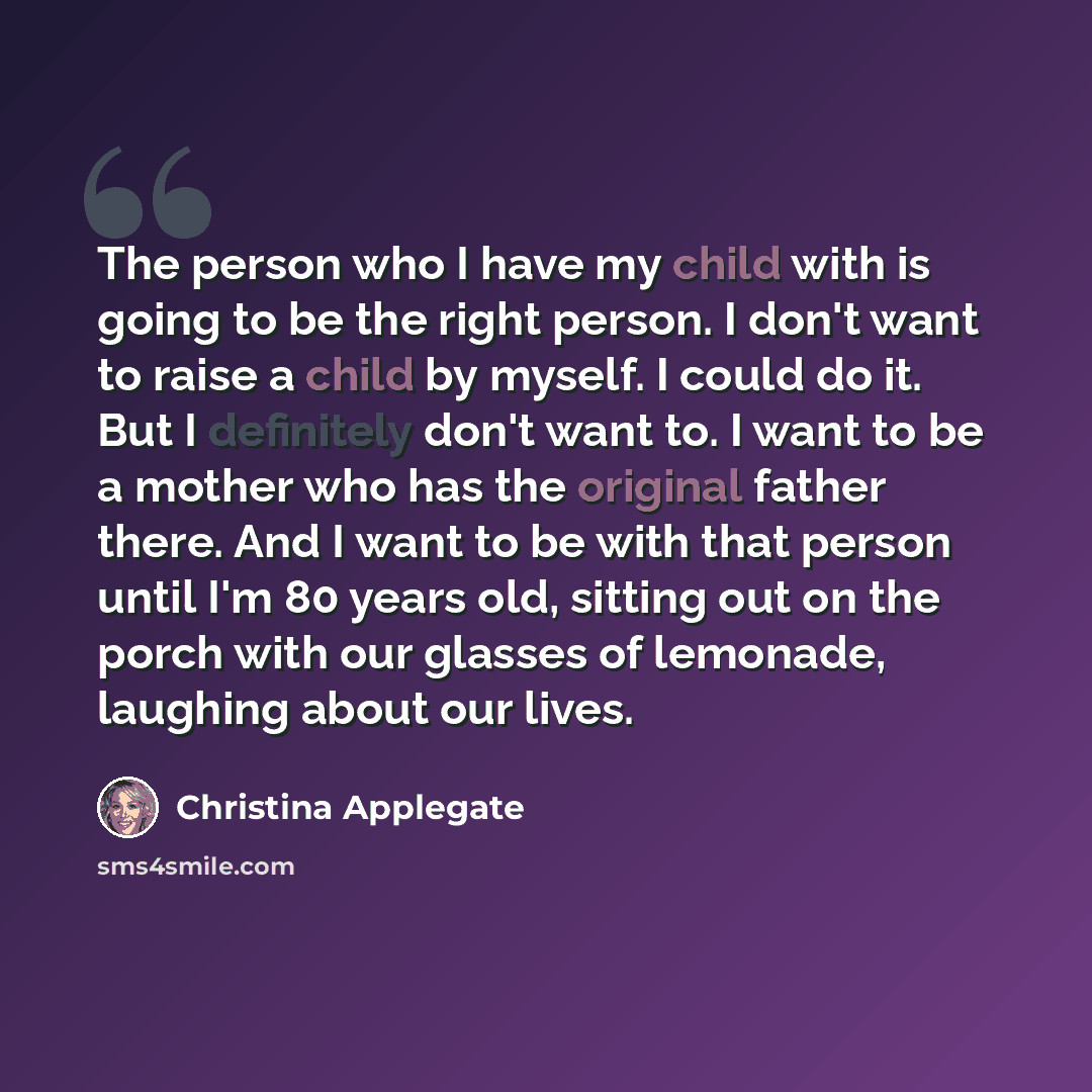 “The person who I have my child with is going to be the right person. I don't want to raise a child by myself. I could do it. But I definitely don't want to. I want to be a mother who has the original father there. And I want to be with that person until I'm 80 years old, sitting out on the porch…” quote by Christina Applegate