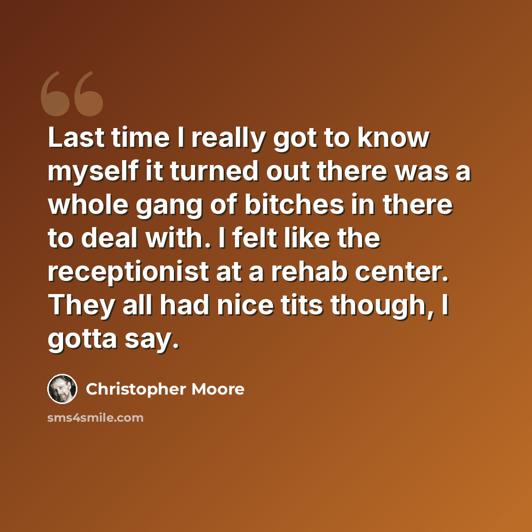 “Last time I really got to know myself it turned out there was a whole gang of bitches in there to deal with. I felt like the receptionist at a rehab center. They all had nice tits though, I gotta say.” quote by Christopher Moore