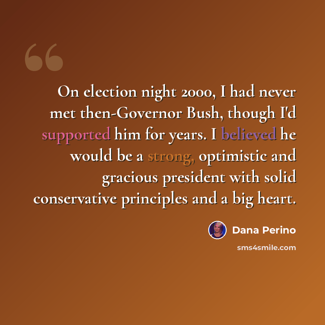 “On election night 2000, I had never met then-Governor Bush, though I'd supported him for years. I believed he would be a strong, optimistic and gracious president with solid conservative principles and a big heart.” quote by Dana Perino