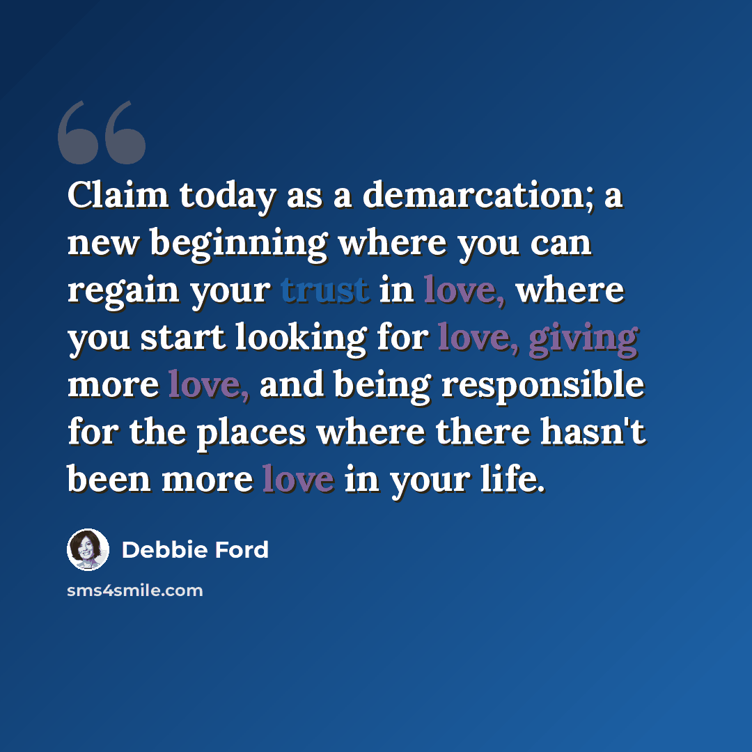 “Claim today as a demarcation; a new beginning where you can regain your trust in love, where you start looking for love, giving more love, and being responsible for the places where there hasn't been more love in your life.” quote by Debbie Ford