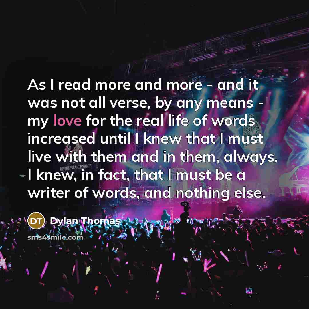 “As I read more and more - and it was not all verse, by any means - my love for the real life of words increased until I knew that I must live with them and in them, always. I knew, in fact, that I must be a writer of words, and nothing else.” quote by Dylan Thomas