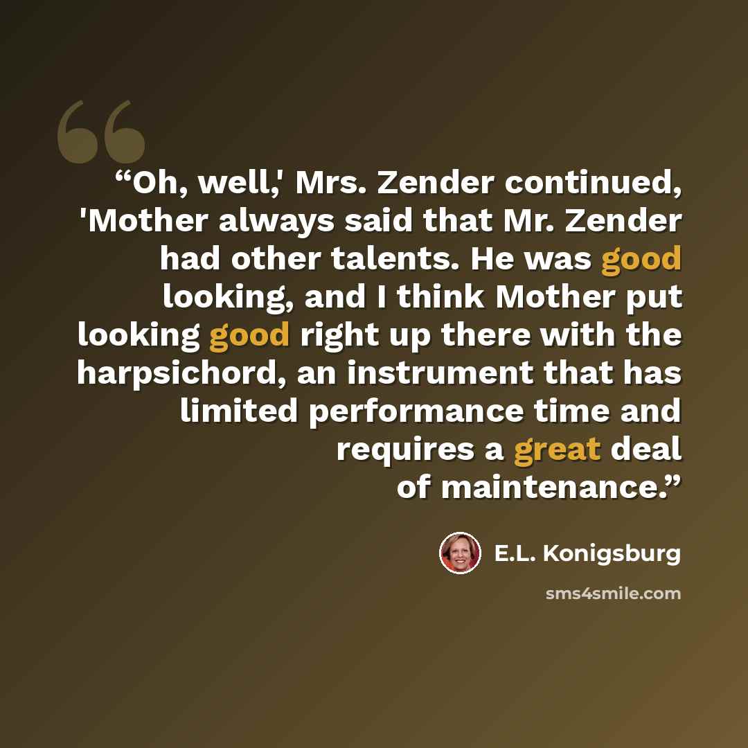 “Oh, well,' Mrs. Zender continued, 'Mother always said that Mr. Zender had other talents. He was good looking, and I think Mother put looking good right up there with the harpsichord, an instrument that has limited performance time and requires a great deal of maintenance.” quote by E.L. Konigsburg