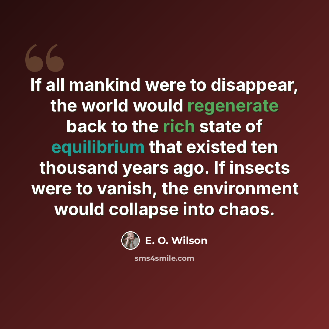 “If all mankind were to disappear, the world would regenerate back to the rich state of equilibrium that existed ten thousand years ago. If insects were to vanish, the environment would collapse into chaos.” quote by E. O. Wilson