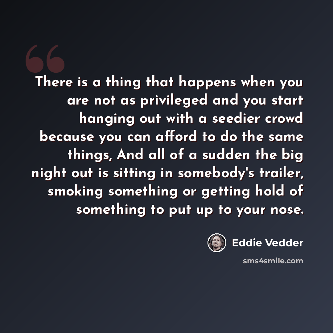 “There is a thing that happens when you are not as privileged and you start hanging out with a seedier crowd because you can afford to do the same things, And all of a sudden the big night out is sitting in somebody's trailer, smoking something or getting hold of something to put up to your nose.” quote by Eddie Vedder