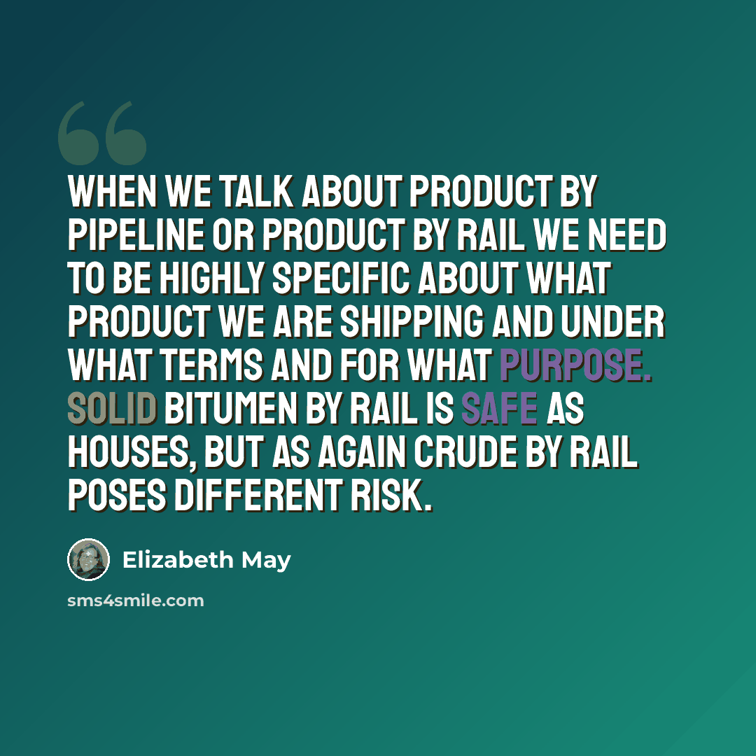 “When we talk about product by pipeline or product by rail we need to be highly specific about what product we are shipping and under what terms and for what purpose. Solid bitumen by rail is safe as houses, but as again crude by rail poses different risk.” quote by Elizabeth May