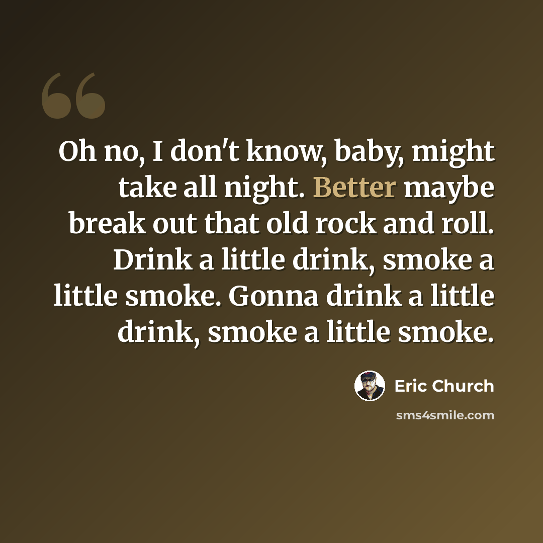 “Oh no, I don't know, baby, might take all night. Better maybe break out that old rock and roll. Drink a little drink, smoke a little smoke. Gonna drink a little drink, smoke a little smoke.” quote by Eric Church