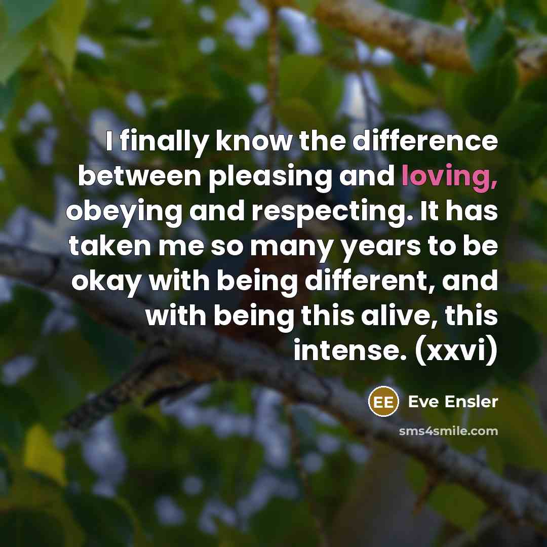 “I finally know the difference between pleasing and loving, obeying and respecting. It has taken me so many years to be okay with being different, and with being this alive, this intense. (xxvi)” quote by Eve Ensler