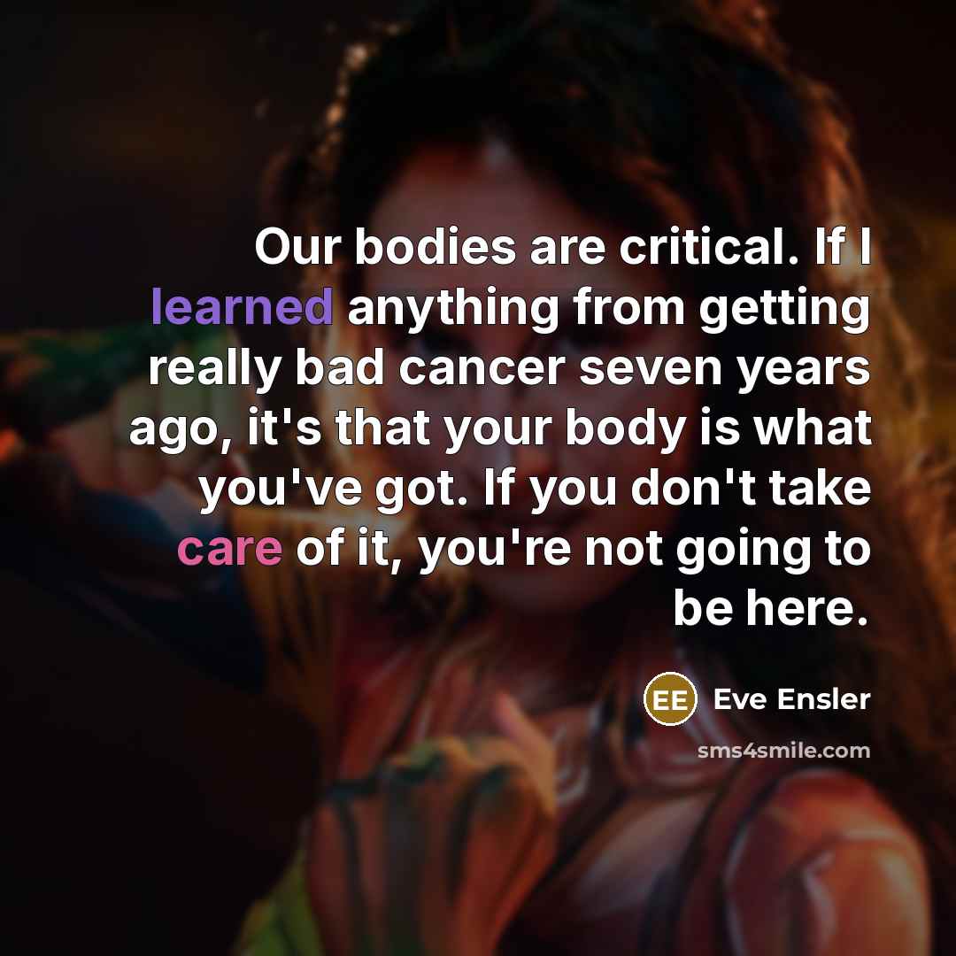 “Our bodies are critical. If I learned anything from getting really bad cancer seven years ago, it's that your body is what you've got. If you don't take care of it, you're not going to be here.” quote by Eve Ensler
