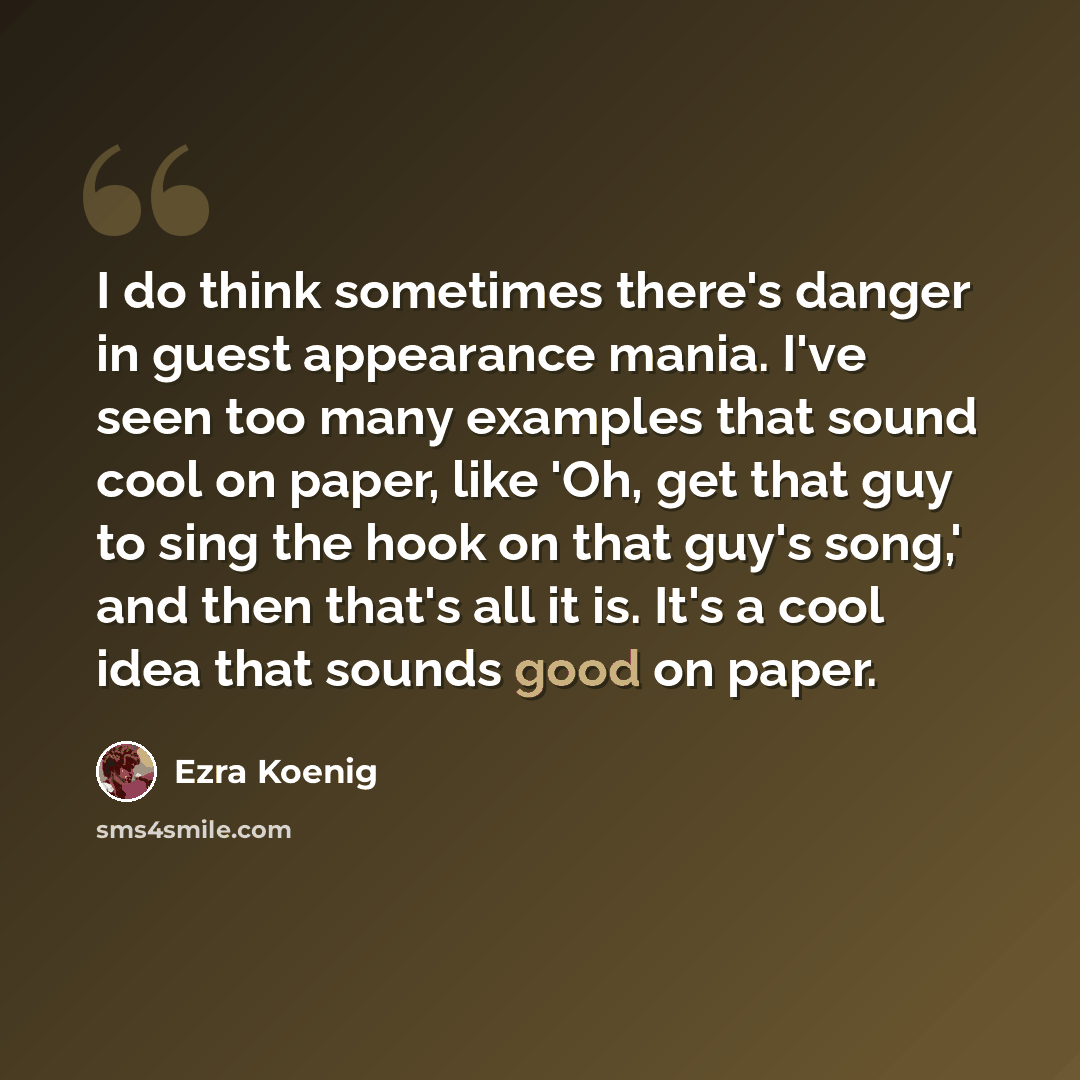 “I do think sometimes there's danger in guest appearance mania. I've seen too many examples that sound cool on paper, like 'Oh, get that guy to sing the hook on that guy's song,' and then that's all it is. It's a cool idea that sounds good on paper.” quote by Ezra Koenig