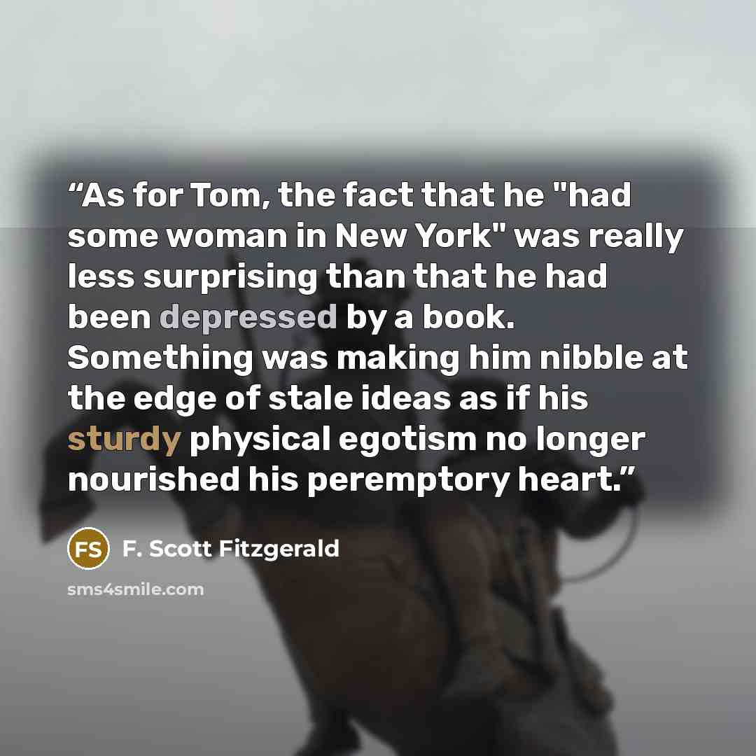 “As for Tom, the fact that he "had some woman in New York" was really less surprising than that he had been depressed by a book. Something was making him nibble at the edge of stale ideas as if his sturdy physical egotism no longer nourished his peremptory heart.” quote by F. Scott Fitzgerald