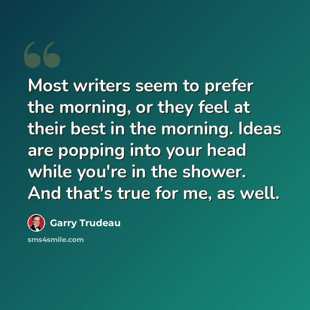 “Most writers seem to prefer the morning, or they feel at their best in the morning. Ideas are popping into your head while you're in the shower. And that's true for me, as well.” quote by Garry Trudeau