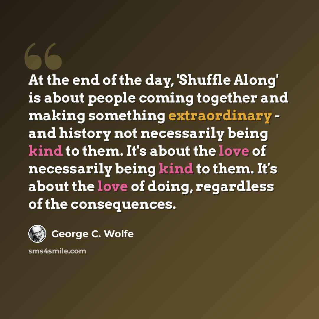 “At the end of the day, 'Shuffle Along' is about people coming together and making something extraordinary - and history not necessarily being kind to them. It's about the love of necessarily being kind to them. It's about the love of doing, regardless of the consequences.” quote by George C. Wolfe