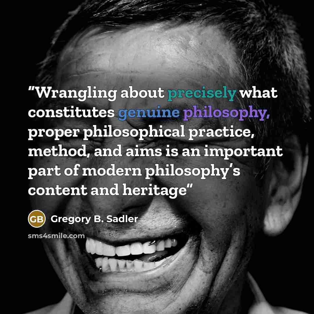 “Wrangling about precisely what constitutes genuine philosophy, proper philosophical practice, method, and aims is an important part of modern philosophy’s content and heritage” quote by Gregory B. Sadler