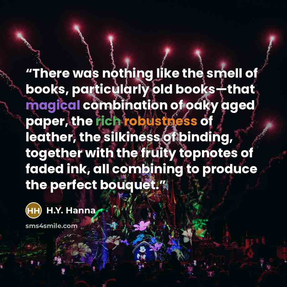 “There was nothing like the smell of books, particularly old books—that magical combination of oaky aged paper, the rich robustness of leather, the silkiness of binding, together with the fruity topnotes of faded ink, all combining to produce the perfect bouquet.” quote by H.Y. Hanna