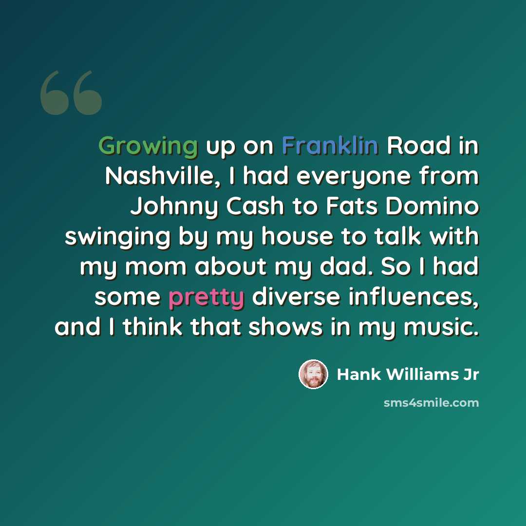 “Growing up on Franklin Road in Nashville, I had everyone from Johnny Cash to Fats Domino swinging by my house to talk with my mom about my dad. So I had some pretty diverse influences, and I think that shows in my music.” quote by Hank Williams Jr