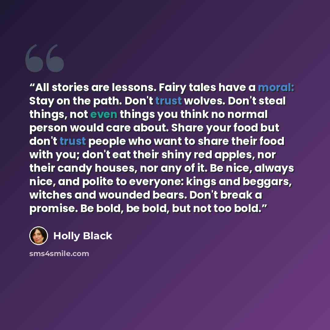 “All stories are lessons. Fairy tales have a moral: Stay on the path. Don't trust wolves. Don't steal things, not even things you think no normal person would care about. Share your food but don't trust people who want to share their food with you; don't eat their shiny red apples, nor their candy…” quote by Holly Black