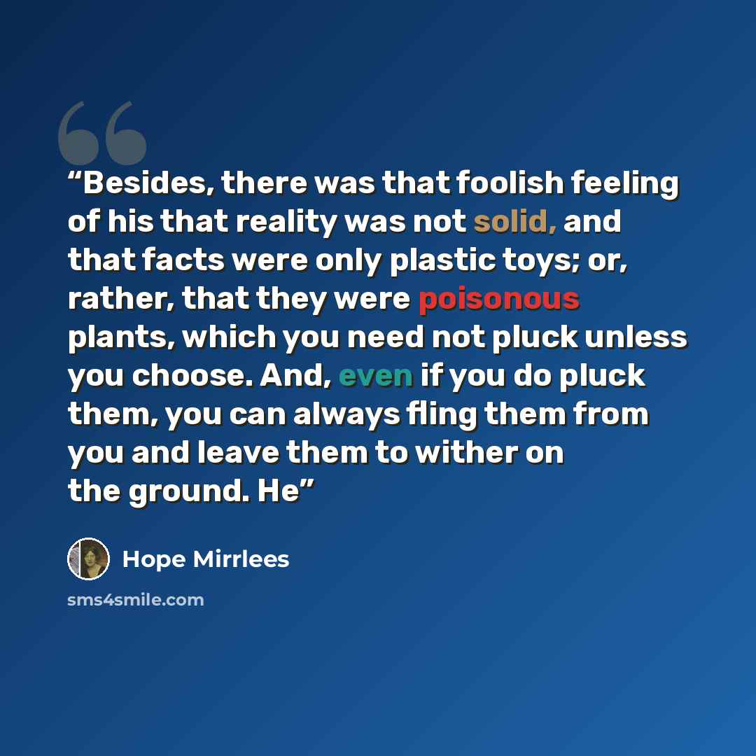 “Besides, there was that foolish feeling of his that reality was not solid, and that facts were only plastic toys; or, rather, that they were poisonous plants, which you need not pluck unless you choose. And, even if you do pluck them, you can always fling them from you and leave them to wither on…” quote by Hope Mirrlees