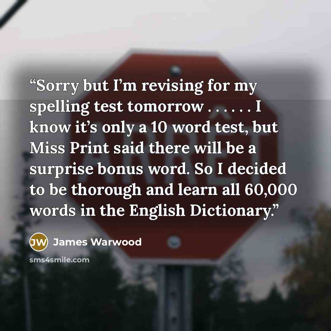 “Sorry but I’m revising for my spelling test tomorrow . . . . . . I know it’s only a 10 word test, but Miss Print said there will be a surprise bonus word. So I decided to be thorough and learn all 60,000 words in the English Dictionary.” quote by James Warwood