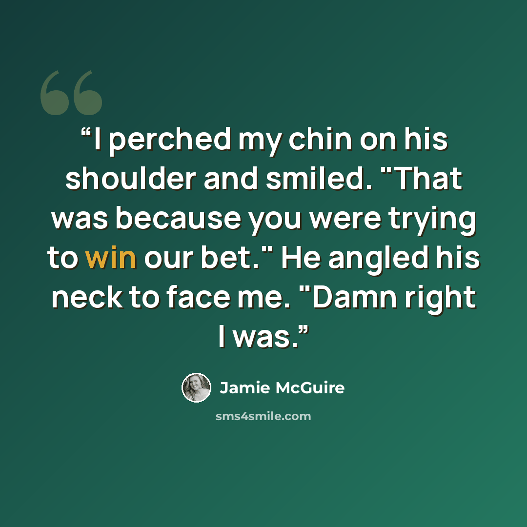 “I perched my chin on his shoulder and smiled. "That was because you were trying to win our bet." He angled his neck to face me. "Damn right I was.” quote by Jamie McGuire