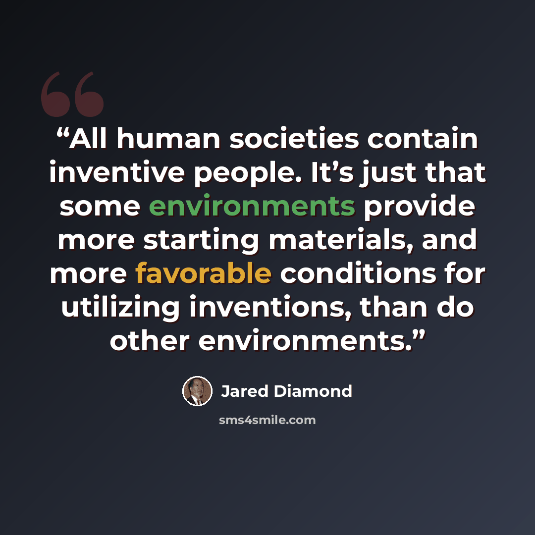 “All human societies contain inventive people. It’s just that some environments provide more starting materials, and more favorable conditions for utilizing inventions, than do other environments.” quote by Jared Diamond