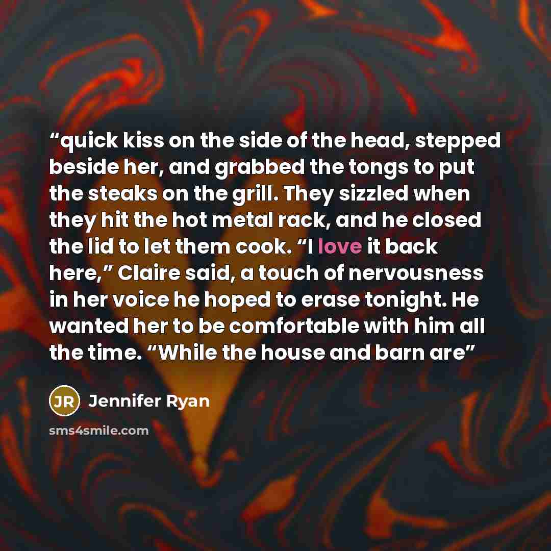 “quick kiss on the side of the head, stepped beside her, and grabbed the tongs to put the steaks on the grill. They sizzled when they hit the hot metal rack, and he closed the lid to let them cook. “I love it back here,” Claire said, a touch of nervousness in her voice he hoped to erase tonight. He…” quote by Jennifer Ryan