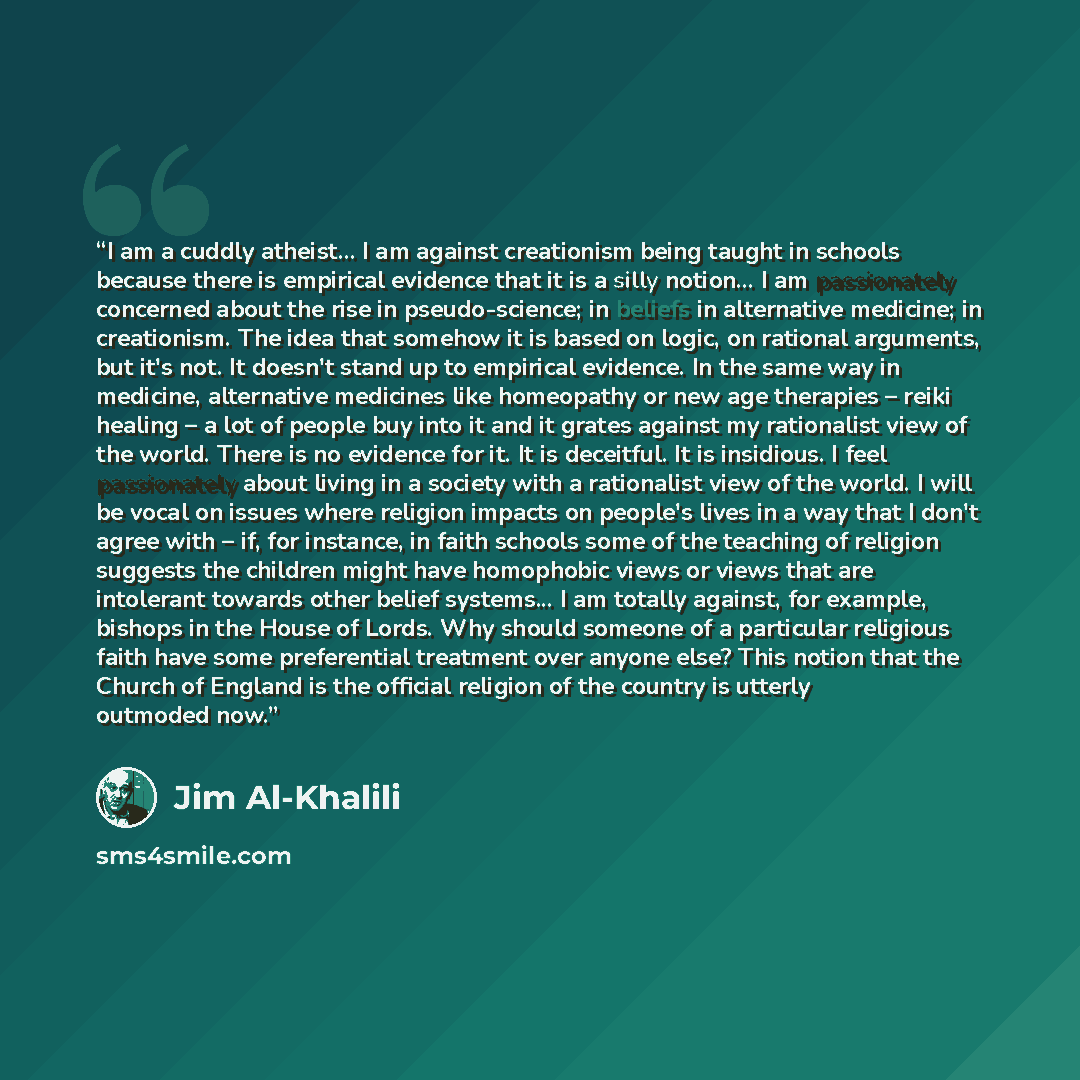 “I am a cuddly atheist... I am against creationism being taught in schools because there is empirical evidence that it is a silly notion... I am passionately concerned about the rise in pseudo-science; in beliefs in alternative medicine; in creationism. The idea that somehow it is based on logic…” quote by Jim Al-Khalili