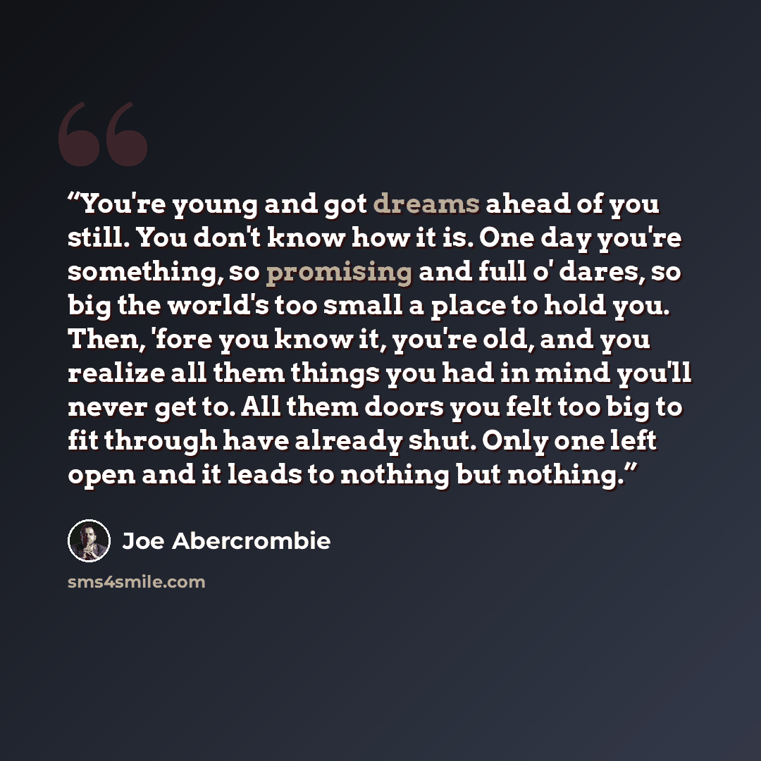 “You're young and got dreams ahead of you still. You don't know how it is. One day you're something, so promising and full o' dares, so big the world's too small a place to hold you. Then, 'fore you know it, you're old, and you realize all them things you had in mind you'll never get to. All them…” quote by Joe Abercrombie