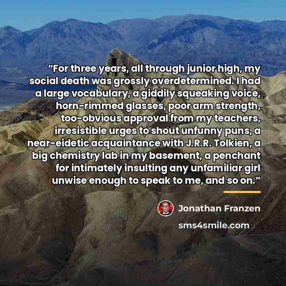 “For three years, all through junior high, my social death was grossly overdetermined. I had a large vocabulary, a giddily squeaking voice, horn-rimmed glasses, poor arm strength, too-obvious approval from my teachers, irresistible urges to shout unfunny puns, a near-eidetic acquaintance with…” quote by Jonathan Franzen