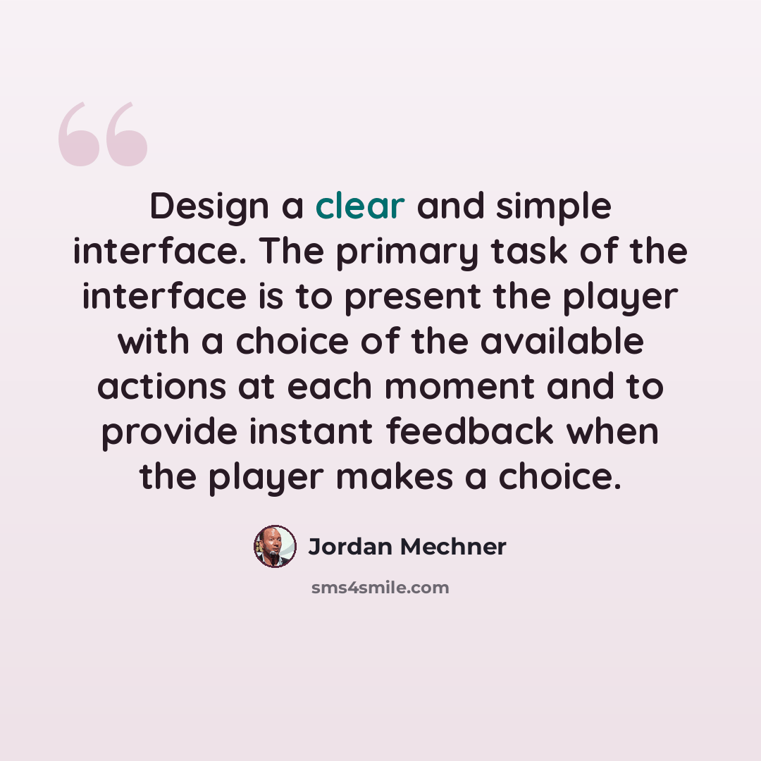 “Design a clear and simple interface. The primary task of the interface is to present the player with a choice of the available actions at each moment and to provide instant feedback when the player makes a choice.” quote by Jordan Mechner