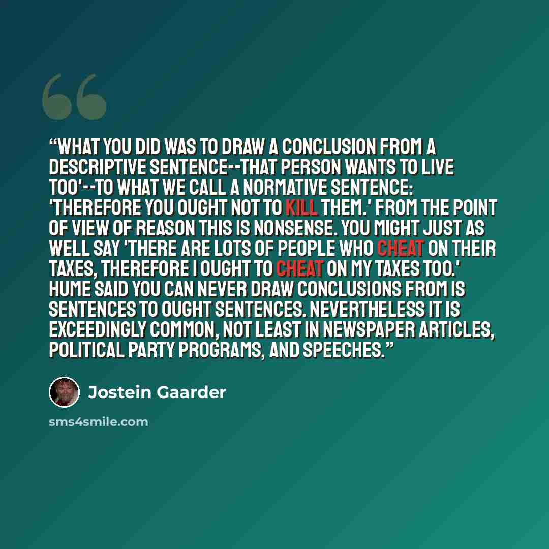 “What you did was to draw a conclusion from a descriptive sentence--That person wants to live too'--to what we call a normative sentence: 'Therefore you ought not to kill them.' From the point of view of reason this is nonsense. You might just as well say 'There are lots of people who cheat on…” quote by Jostein Gaarder