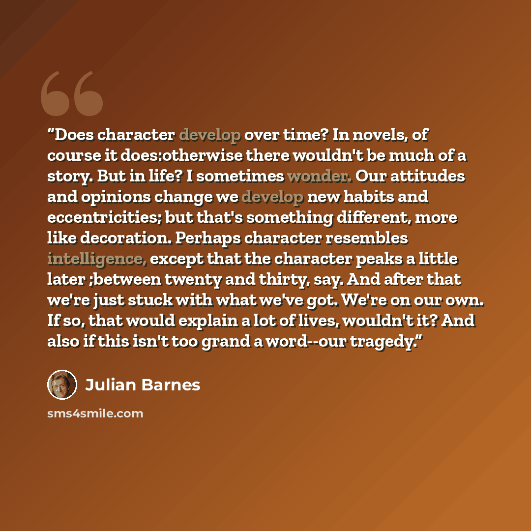 “Does character develop over time? In novels, of course it does:otherwise there wouldn't be much of a story. But in life? I sometimes wonder. Our attitudes and opinions change we develop new habits and eccentricities; but that's something different, more like decoration. Perhaps character resembles…” quote by Julian Barnes