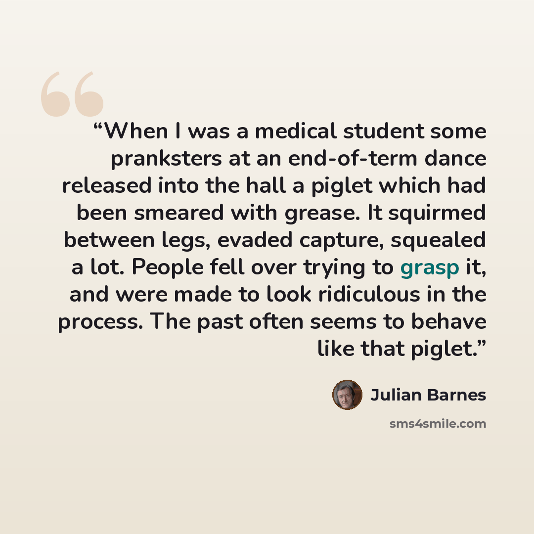 “When I was a medical student some pranksters at an end-of-term dance released into the hall a piglet which had been smeared with grease. It squirmed between legs, evaded capture, squealed a lot. People fell over trying to grasp it, and were made to look ridiculous in the process. The past often…” quote by Julian Barnes