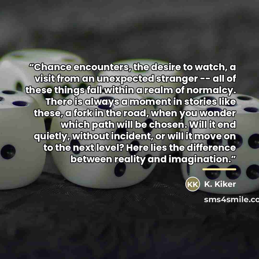 “Chance encounters, the desire to watch, a visit from an unexpected stranger -- all of these things fall within a realm of normalcy. There is always a moment in stories like these, a fork in the road, when you wonder which path will be chosen. Will it end quietly, without incident, or will it move…” quote by K. Kiker