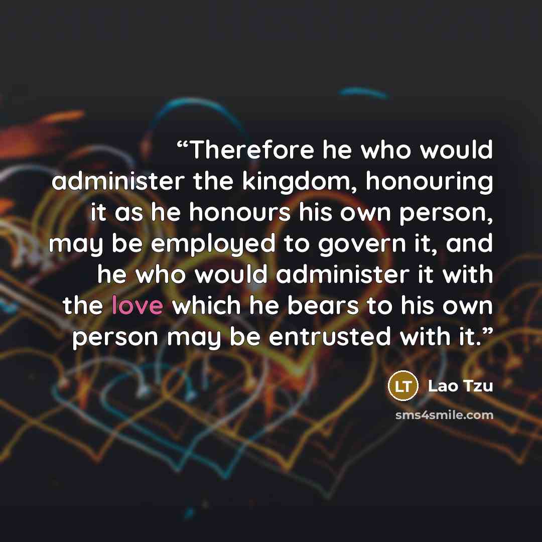 “Therefore he who would administer the kingdom, honouring it as he honours his own person, may be employed to govern it, and he who would administer it with the love which he bears to his own person may be entrusted with it.” quote by Lao Tzu