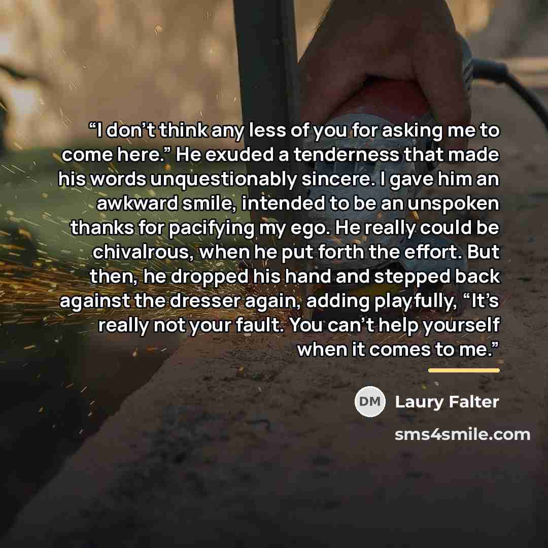 “I don’t think any less of you for asking me to come here.” He exuded a tenderness that made his words unquestionably sincere. I gave him an awkward smile, intended to be an unspoken thanks for pacifying my ego. He really could be chivalrous, when he put forth the effort. But then, he dropped his…” quote by Laury Falter