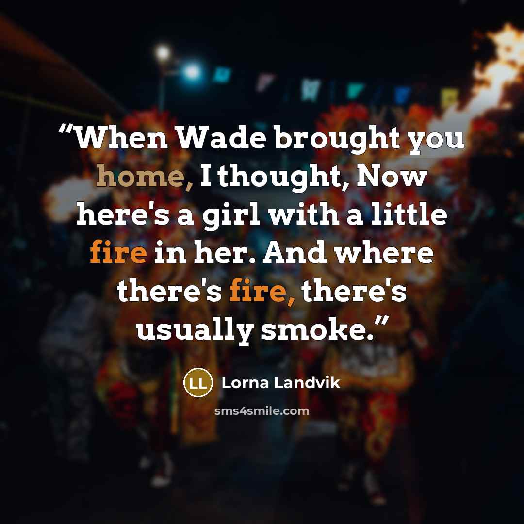 “When Wade brought you home, I thought, Now here's a girl with a little fire in her. And where there's fire, there's usually smoke.” quote by Lorna Landvik
