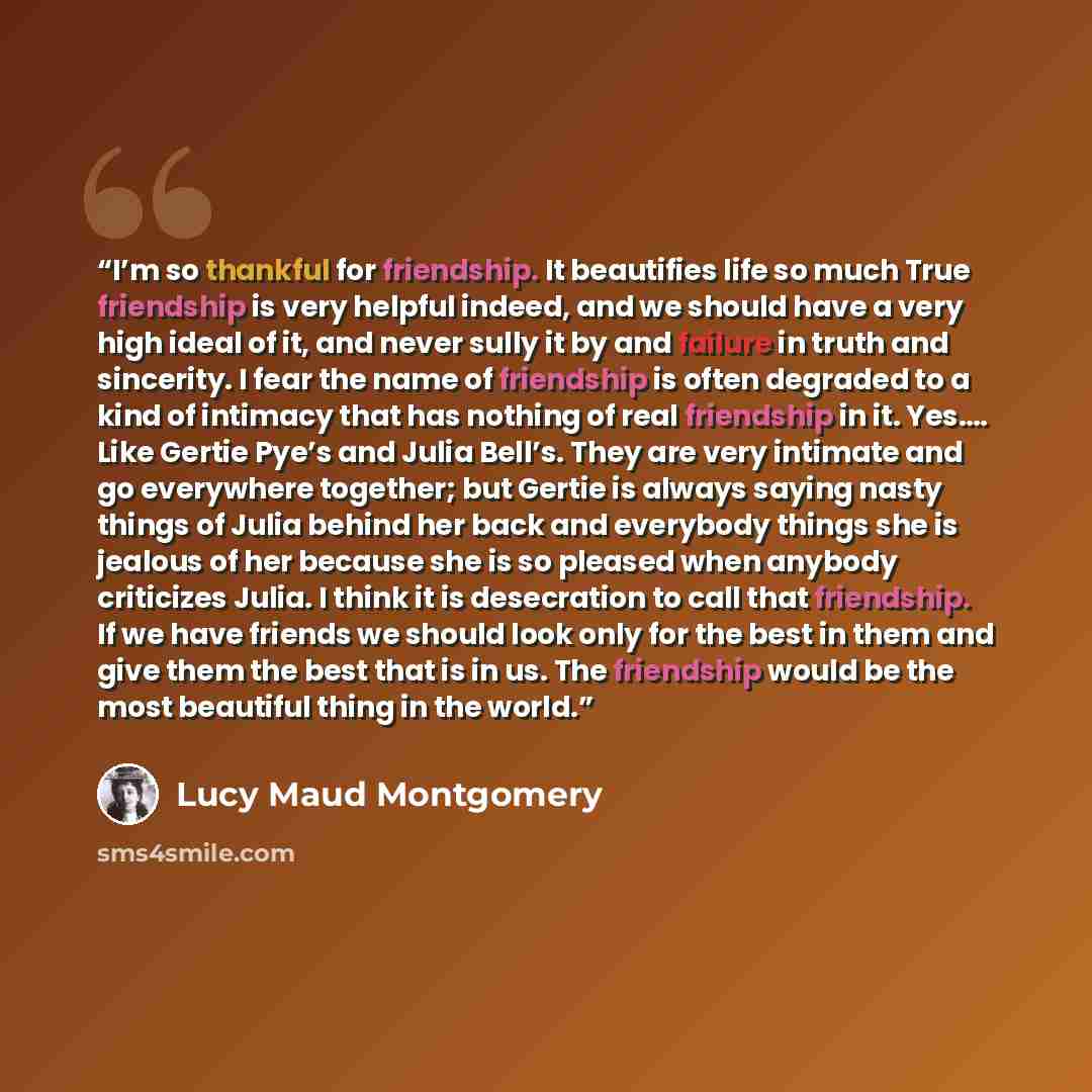“I’m so thankful for friendship. It beautifies life so much True friendship is very helpful indeed, and we should have a very high ideal of it, and never sully it by and failure in truth and sincerity. I fear the name of friendship is often degraded to a kind of intimacy that has nothing of real…” quote by Lucy Maud Montgomery