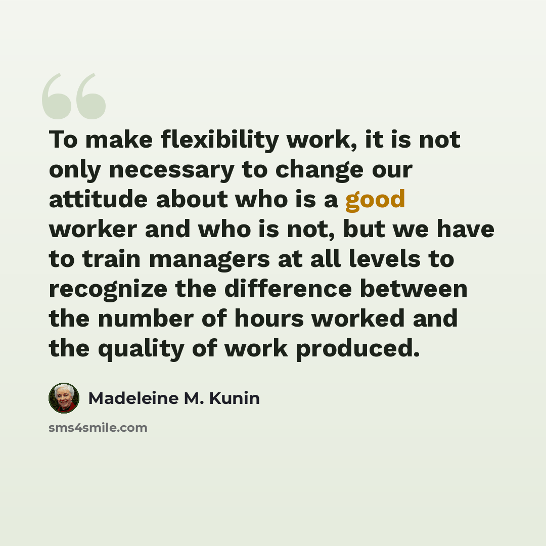 “To make flexibility work, it is not only necessary to change our attitude about who is a good worker and who is not, but we have to train managers at all levels to recognize the difference between the number of hours worked and the quality of work produced.” quote by Madeleine M. Kunin