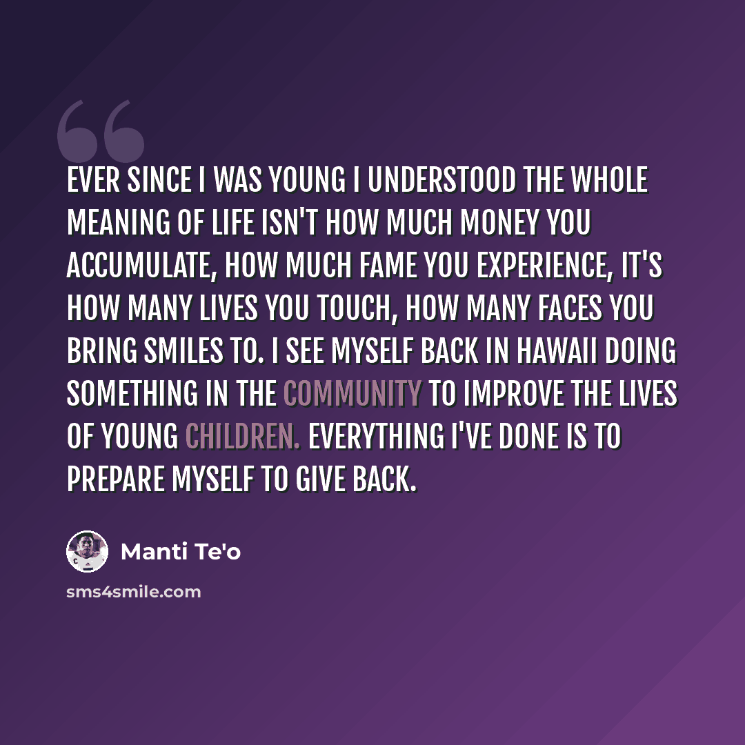 “Ever since I was young I understood the whole meaning of life isn't how much money you accumulate, how much fame you experience, it's how many lives you touch, how many faces you bring smiles to. I see myself back in Hawaii doing something in the community to improve the lives of young children…” quote by Manti Te'o