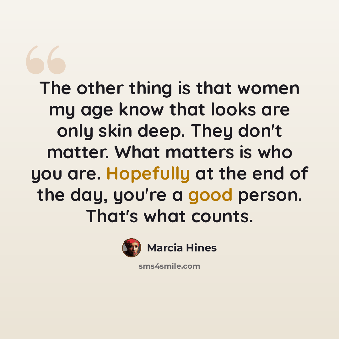 “The other thing is that women my age know that looks are only skin deep. They don't matter. What matters is who you are. Hopefully at the end of the day, you're a good person. That's what counts.” quote by Marcia Hines