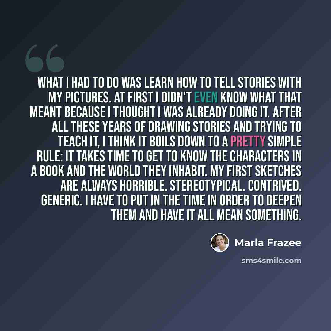 “What I had to do was learn how to tell stories with my pictures. At first I didn't even know what that meant because I thought I was already doing it. After all these years of drawing stories and trying to teach it, I think it boils down to a pretty simple rule: it takes time to get to know the…” quote by Marla Frazee