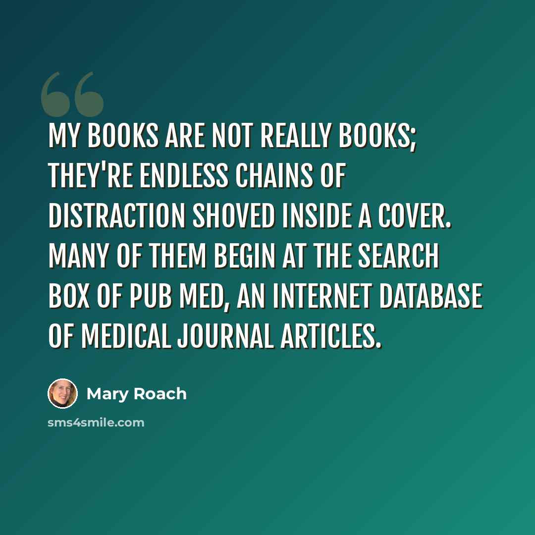 “My books are not really books; they're endless chains of distraction shoved inside a cover. Many of them begin at the search box of Pub Med, an Internet database of medical journal articles.” quote by Mary Roach